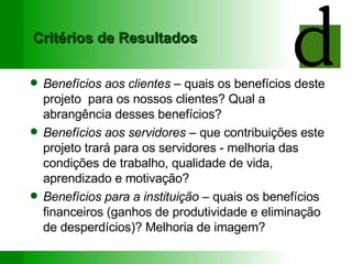 Critérios de Resultados Benefícios aos clientes  – quais os benefícios deste projeto  para os nossos clientes? Qual a abrangência desses benefícios? Benefícios aos servidores  – que contribuições este projeto trará para os servidores - melhoria das condições de trabalho, qualidade de vida, aprendizado e motivação? Benefícios para a instituição  – quais os benefícios financeiros (ganhos de produtividade e eliminação de desperdícios)? Melhoria de imagem? 