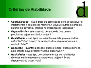 Critérios de Viabilidade Complexidade  – quão difícil ou complicado será desenvolver e implementar a solução de melhoria? Envolve outros setores ou esferas de governo? Implica na mudança da legislação? Dependência  – este assunto depende de que outros problemas sejam resolvidos antes? Resistência  – que tipos de resistências este projeto poderá enfrentar? Que esforço será necessário para removê-las ou neutralizá-las? Recursos  – quantas pessoas, quanto tempo, quanto dinheiro este projeto deve precisar? Estão disponíveis? Habilidades  – que tipo de conhecimentos ou habilidades técnicas serão necessárias para este projeto? Estão disponíveis ou acessíveis? 