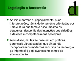 Legislação e burocracia As leis e normas e, especialmente, suas interpretações, têm sido fortemente orientadas por uma cultura que teme o risco, mesmo os pequenos, desconfia das intenções dos cidadãos e da ética e competência dos servidores. Além disso, muitas se baseiam em práticas gerenciais ultrapassadas, que ainda não incorporaram os modernos recursos da tecnologia da informação e os avanços no campo da administração. 