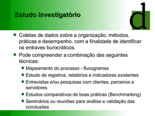 Estudo investigatório Coletas de dados sobre a organização, métodos, práticas e desempenho, com a finalidade de identificar os entraves burocráticos. Pode compreender a combinação das seguintes técnicas: Mapeamento do processo - fluxogramas Estudo de registros, relatórios e indicadores existentes Entrevistas e/ou pesquisas com clientes, parceiros e servidores Estudos comparativos de boas práticas (Benchmarking) Seminários ou reuniões para análise e validação das conclusões 