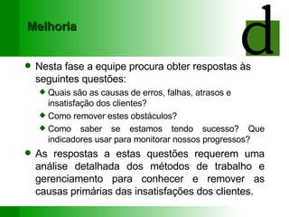 Melhoria Nesta fase a equipe procura obter respostas às seguintes questões:  Quais são as causas de erros, falhas, atrasos e insatisfação dos clientes? Como remover estes obstáculos? Como saber se estamos tendo sucesso? Que indicadores usar para monitorar nossos progressos? As respostas a estas questões requerem uma análise detalhada dos métodos de trabalho e gerenciamento para conhecer e remover as causas primárias das insatisfações dos clientes. 