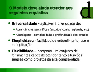 O Modelo deve ainda atender aos seguintes requisitos Universalidade  - aplicável à diversidade de: Abrangências geográficas (estudos locais, regionais, etc) Abordagens - complexidade e profundidade dos estudos Simplicidade  - facilidade de entendimento, uso e multiplicação Flexibilidade  - incorporar um conjunto de ferramentas capaz de atender tanto situações simples como projetos de alta complexidade 