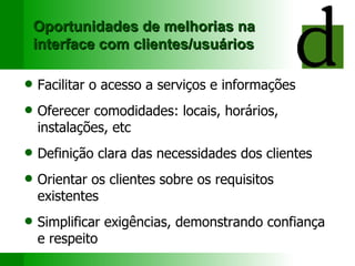 Oportunidades de melhorias na interface com clientes/usuários Facili tar  o acesso a serviços e informações Oferecer c omodidades: locais, horários, instalações, etc Definição clara das necessidades dos clientes Orientar os clientes sobre os requisitos existentes Simplifica r  exigências, demonstra ndo  confiança e respeito 