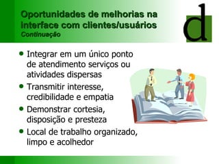 Oportunidades de melhorias na interface com clientes/usuários Continuação Integrar em um único ponto de atendimento serviços ou atividades dispersas Transmitir i nteresse, credibilidade e empatia Demonstrar  cortesia,  disposição e  presteza Local de trabalho organizado, limpo e acolhedor 