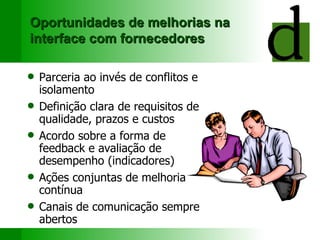 Oportunidades de melhorias na interface com fornecedores Parceria ao invés de conflitos e isolamento Definição clara de requisitos de qualidade, prazos e custos Acordo sobre a forma de feedback e avaliação de desempenho (indicadores) Ações conjuntas de melhoria contínua C anais de comunicação  sempre abertos 