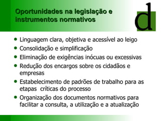 Oportunidades na legislação e instrumentos normativos Linguagem clara, objetiva e acessível ao leigo Consolidação e simplificação Eliminação de exigências inócuas ou excessivas Redução dos encargos sobre os cidadãos e empresas Estabelecimento de padrões de trabalho para as etapas  críticas do processo Organização dos documentos normativos para facilitar a consulta, a utilização e a atualização 