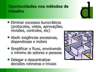 Oportunidades nos métodos de trabalho Eliminar e xcessos burocráticos (protocolos, vistos, aprovações, revisões, controles, etc) Abolir e xigências excessivas, dispendiosas  e  inúteis Simplificar o  fluxo, envolvendo  o mínimo de  setores  e  pessoas Delegar e des centraliza r  decisões rotineiras e triviais 