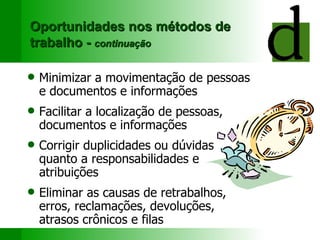 Oportunidades nos métodos de trabalho -  continuação Minimizar a movimentação  de pessoas  e  documentos e informações Facilitar a  localiza ção de  pessoas, documentos e informações Corrigir duplicidades  ou  dúvidas  quanto  a   r esponsabilidades  e  atribuições Eliminar as causas de r etrabalhos, erros, reclamações, devoluções, atrasos crônicos e filas 