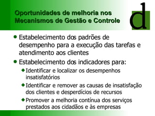Oportunidades de melhoria nos Mecanismos de Gestão e Controle Estabelecimento dos padrões de desempenho para a execução das tarefas e atendimento aos clientes Estabelecimento dos indicadores para: Identificar e localizar os desempenhos insatisfatórios Identificar e remover as causas de insatisfação dos clientes e desperdícios de recursos Promover a melhoria contínua dos serviços prestados aos cidadãos e às empresas 