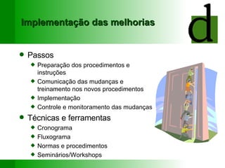 Implementação das melhorias Passos Preparação dos procedimentos e instruções Comunicação das mudanças e treinamento nos novos procedimentos Implementação Controle e monitoramento das mudanças Técnicas e ferramentas Cronograma Fluxograma Normas e procedimentos Seminários/Workshops 