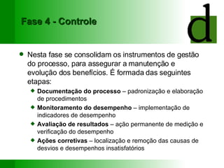 Fase 4 - Controle Nesta fase se consolidam os instrumentos de gestão do processo, para assegurar a manutenção e evolução dos benefícios. É formada das seguintes etapas: Documentação do processo  – padronização e elaboração de procedimentos Monitoramento do desempenho  – implementação de indicadores de desempenho Avaliação de resultados  – ação permanente de medição e verificação do desempenho Ações corretivas  – localização e remoção das causas de desvios e desempenhos insatisfatórios 