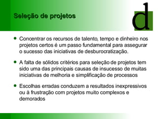 Seleção de projetos Concentrar os recursos de talento, tempo e dinheiro nos projetos certos é um passo fundamental para assegurar o sucesso das iniciativas de desburocratização. A falta de sólidos critérios para seleção de projetos tem sido uma das principais causas de insucesso de muitas iniciativas de melhoria e simplificação de processos Escolhas erradas conduzem a resultados inexpressivos ou à frustração com projetos muito complexos e demorados 