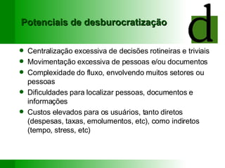 Potenciais de desburocratização Centralização excessiva de decisões rotineiras e triviais Movimentação excessiva de pessoas e/ou documentos Complexidade do fluxo, envolvendo muitos setores ou pessoas Dificuldades para localizar pessoas, documentos e informações Custos elevados para os usuários, tanto diretos (despesas, taxas, emolumentos, etc), como indiretos (tempo, stress, etc) 