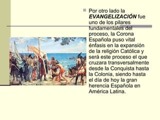  Por otro lado la

EVANGELIZACIÓN fue
uno de los pilares
fundamentales del
proceso, la Corona
Española puso vital
énfasis en la expansión
de la religión Católica y
será este proceso el que
cruzara transversalmente
desde la Conquista hasta
la Colonia, siendo hasta
el día de hoy la gran
herencia Española en
América Latina.

 