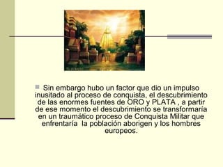  Sin embargo hubo un factor que dio un impulso

inusitado al proceso de conquista, el descubrimiento
de las enormes fuentes de ORO y PLATA , a partir
de ese momento el descubrimiento se transformaría
en un traumático proceso de Conquista Militar que
enfrentaría la población aborigen y los hombres
europeos.

 