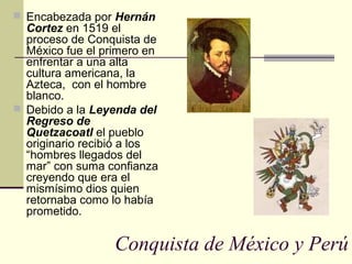  Encabezada por Hernán

Cortez en 1519 el
proceso de Conquista de
México fue el primero en
enfrentar a una alta
cultura americana, la
Azteca, con el hombre
blanco.
 Debido a la Leyenda del
Regreso de
Quetzacoatl el pueblo
originario recibió a los
“hombres llegados del
mar” con suma confianza
creyendo que era el
mismísimo dios quien
retornaba como lo había
prometido.

Conquista de México y Perú

 