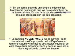  Sin embargo luego de un tiempo el mismo líder

Moctezuma descubriría que los nuevos hombres no
tenían otra intención que la de apoderarse de los
metales preciosos con los que contaban.

 La llamada NOCHE TRISTE fue la culmine de la

verdadera invasión por parte de los Españoles en
territorio Azteca y significo la destrucción casi total de
esta alta cultura mesoamericana y seria el inicio de la
desintegración de todo el continente.

 