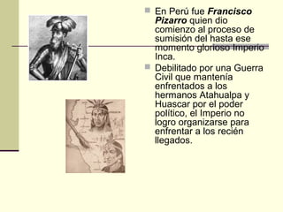  En Perú fue Francisco

Pizarro quien dio
comienzo al proceso de
sumisión del hasta ese
momento glorioso Imperio
Inca.
 Debilitado por una Guerra
Civil que mantenía
enfrentados a los
hermanos Atahualpa y
Huascar por el poder
político, el Imperio no
logro organizarse para
enfrentar a los recién
llegados.

 