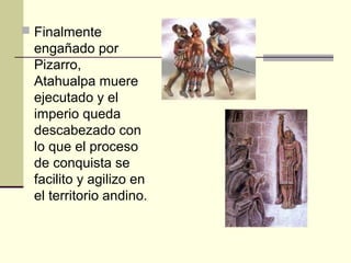  Finalmente

engañado por
Pizarro,
Atahualpa muere
ejecutado y el
imperio queda
descabezado con
lo que el proceso
de conquista se
facilito y agilizo en
el territorio andino.

 