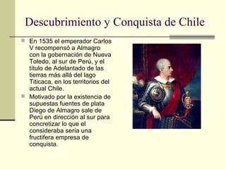 Descubrimiento y Conquista de Chile
 En 1535 el emperador Carlos

V recompensó a Almagro
con la gobernación de Nueva
Toledo, al sur de Perú, y el
título de Adelantado de las
tierras más allá del lago
Titicaca, en los territorios del
actual Chile.
 Motivado por la existencia de
supuestas fuentes de plata
Diego de Almagro sale de
Perú en dirección al sur para
concretizar lo que el
consideraba sería una
fructifera empresa de
conquista.

 