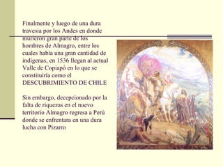 Finalmente y luego de una dura
travesia por los Andes en donde
murieron gran parte de los
hombres de Almagro, entre los
cuales había una gran cantidad de
indígenas, en 1536 llegan al actual
Valle de Copiapó en lo que se
constituiría como el
DESCUBRIMIENTO DE CHILE
Sin embargo, decepcionado por la
falta de riquezas en el nuevo
territorio Almagro regresa a Perú
donde se enfrentara en una dura
lucha con Pizarro

 