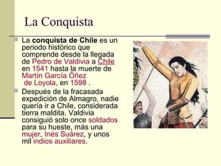 La Conquista
 La conquista de Chile es un

periodo histórico que
comprende desde la llegada
de Pedro de Valdivia a Chile
en 1541 hasta la muerte de
Martín García Óñez
de Loyola, en 1598 .
 Después de la fracasada
expedición de Almagro, nadie
quería ir a Chile, considerada
tierra maldita. Valdivia
consiguió solo once soldados
para su hueste, más una
mujer, Inés Suárez, y unos
mil indios auxiliares.

 