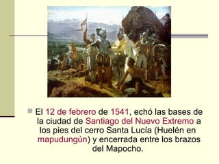  El 12 de febrero de 1541, echó las bases de

la ciudad de Santiago del Nuevo Extremo a
los pies del cerro Santa Lucía (Huelén en
mapudungún) y encerrada entre los brazos
del Mapocho.

 
