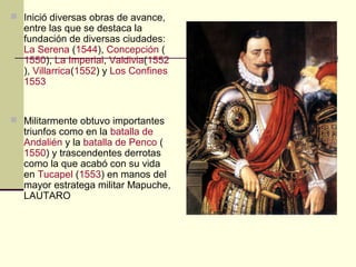  Inició diversas obras de avance,

entre las que se destaca la
fundación de diversas ciudades:
La Serena (1544), Concepción (
1550), La Imperial, Valdivia(1552
), Villarrica(1552) y Los Confines
1553

 Militarmente obtuvo importantes

triunfos como en la batalla de
Andalién y la batalla de Penco (
1550) y trascendentes derrotas
como la que acabó con su vida
en Tucapel (1553) en manos del
mayor estratega militar Mapuche,
LAUTARO

 