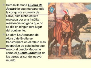  Será la llamada Guerra de

Arauco lo que marcara toda
la conquista y colonia de
Chile, esta lucha estuvo
marcada por una insólita
resistencia indígena que no
se dio en ningún otro lugar
del continente.
 La obra La Araucana de
Alonso de Ercilla se
transformara en el relato mas
epopéyico de esta lucha que
marco al pueblo Mapuche
como el pueblo indómito de
las tierras al sur del nuevo
mundo.

 