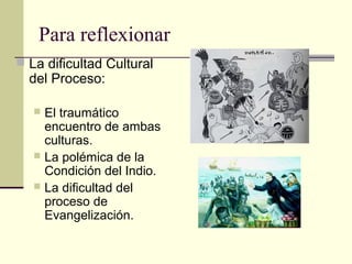 Para reflexionar
 La dificultad Cultural

del Proceso:

El traumático
encuentro de ambas
culturas.
 La polémica de la
Condición del Indio.
 La dificultad del
proceso de
Evangelización.


 
