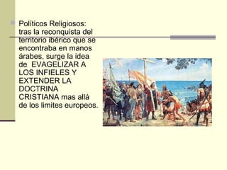  Políticos Religiosos:

tras la reconquista del
territorio ibérico que se
encontraba en manos
árabes, surge la idea
de EVAGELIZAR A
LOS INFIELES Y
EXTENDER LA
DOCTRINA
CRISTIANA mas allá
de los limites europeos.

 