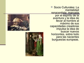  Socio Culturales: La

mentalidad
renacentista marcada
por el espíritu de la
aventura y la idea de
llevar al hombre al
máximo de sus
capacidades creadoras
impulsa la idea de
buscar nuevos
horizontes, sobre todo
para las nacientes
burguesías europeas.

 