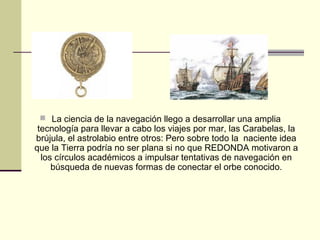  La ciencia de la navegación llego a desarrollar una amplia

tecnología para llevar a cabo los viajes por mar, las Carabelas, la
brújula, el astrolabio entre otros: Pero sobre todo la naciente idea
que la Tierra podría no ser plana si no que REDONDA motivaron a
los círculos académicos a impulsar tentativas de navegación en
búsqueda de nuevas formas de conectar el orbe conocido.

 