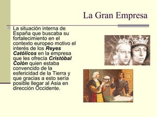 La Gran Empresa
 La situación interna de

España que buscaba su
fortalecimiento en el
contexto europeo motivo el
interés de los Reyes
Católicos en la empresa
que les ofrecía Cristóbal
Colón quien estaba
convencido de la
esfericidad de la Tierra y
que gracias a esto sería
posible llegar al Asia en
dirección Occidente.

 