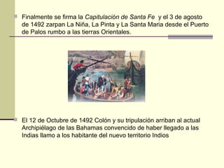  Finalmente se firma la Capitulación de Santa Fe y el 3 de agosto

de 1492 zarpan La Niña, La Pinta y La Santa Maria desde el Puerto
de Palos rumbo a las tierras Orientales.

 El 12 de Octubre de 1492 Colón y su tripulación arriban al actual

Archipiélago de las Bahamas convencido de haber llegado a las
Indias llamo a los habitante del nuevo territorio Indios

 