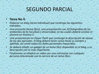SEGUNDO PARCIALTarea No 4. Elaborar un blog (tarea individual) que contenga las siguientes entradas: Una encuesta (tema libre), una presentación con 10 fotografías de los ambientes de la Facultad o Universidad, en las cuales deberá constar el alumno en mínimo 5. Una presentación en Power Point que contenga la descripción de tareas de los dos parciales. El blog deberá tener como título su nombre y apellido, así como todos los datos personales requeridos.Se deberá añadir un gadget de un tema libre disponible en el blog, y su descripción con lo más importante.Finalmente se añadirá un video con una entrevista con cualquier persona relacionada con la carrera de un tema libre.