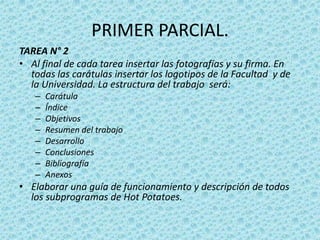 PRIMER PARCIAL.TAREA N° 2Al final de cada tarea insertar las fotografías y su firma. En todas las carátulas insertar los logotipos de la Facultad  y de la Universidad. La estructura del trabajo  será:CarátulaÍndiceObjetivosResumen del trabajoDesarrollo Conclusiones BibliografíaAnexos Elaborar una guía de funcionamiento y descripción de todos los subprogramas de Hot Potatoes.