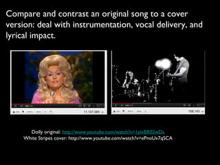 Compare and contrast an original song to a cover
version: deal with instrumentation, vocal delivery, and
lyrical impact.




      Dolly original: http://www.youtube.com/watch?v=1plvBR02wDs
    White Stripes cover: http://www.youtube.com/watch?v=ePnoUv7qSCA
 