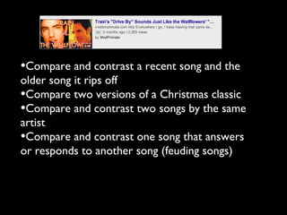 •Compare and contrast a recent song and the
older song it rips off
•Compare two versions of a Christmas classic
•Compare and contrast two songs by the same
artist
•Compare and contrast one song that answers
or responds to another song (feuding songs)
 