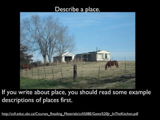 Describe a place.




If you write about place, you should read some example
descriptions of places first.
http://ccfi.educ.ubc.ca/Courses_Reading_Materials/ccfi508E/Gates%20Jr_InTheKitchen.pdf
 