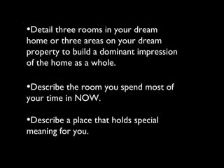•Detail three rooms in your dream
home or three areas on your dream
property to build a dominant impression
of the home as a whole.

•Describe the room you spend most of
your time in NOW.

•Describe a place that holds special
meaning for you.
 