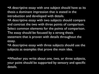 •A descriptive essay with one subject should have as its
thesis a dominant impression that is stated in the
introduction and developed with details.
•A descriptive essay with two subjects should compare
and contrast the two with three points of comparison.
Select common elements for the points of comparison.
The essay should be focused by a strong thesis
statement that is proven with details throughout the
essay.
•A descriptive essay with three subjects should use the
subjects as examples that prove the main idea.

•Whether you write about one, two, or three subjects,
your point should be supported by sensory and specific
details.
 