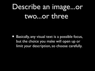 Describe an image...or
   two...or three

• Basically, any visual text is a possible focus,
  but the choice you make will open up or
  limit your description, so choose carefully.
 