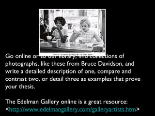 Go online or to our library, find collections of
photographs, like these from Bruce Davidson, and
write a detailed description of one, compare and
contrast two, or detail three as examples that prove
your thesis.

The Edelman Gallery online is a great resource:
<http://www.edelmangallery.com/galleryartists.htm>
 