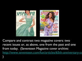 Compare and contrast two magazine covers: two
recent issues or, as above, one from the past and one
from today. (Seventeen Magazine cover archive:
http://www.seventeen.com/fun/articles/65th-anniversary-co
)
 