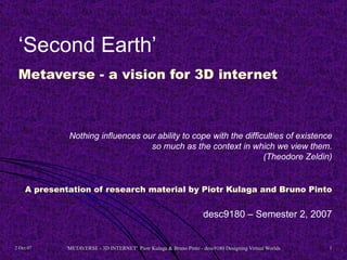‘Second Earth’
 Metaverse - a vision for 3D internet



              Nothing influences our ability to cope with the difficulties of existence
                                   so much as the context in which we view them.
                                                                    (Theodore Zeldin)


    A presentation of research material by Piotr Kulaga and Bruno Pinto


                                                                     desc9180 – Semester 2, 2007


2 Oct 07     'METAVERSE - 3D INTERNET' Piotr Kulaga & Bruno Pinto - desc9180 Designing Virtual Worlds   1
 