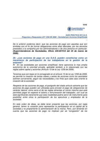 10/42

GUÍA PRÁCTICA DE S.A.S.
Preguntas y Respuestas LEY 1258 DE 2008 – Sociedad por Acciones Simplificada

.
De lo anterior podemos decir, que las acciones de pago son aquellas que son
emitidas con el fin de honrar obligaciones entre ellas laborales, por los servicios
prestados a la compañía por los administradores o de otra persona en particular.
(Superintendencia de Sociedades, Oficio 220-057310 del 25 de marzo de
2008).
20.- ¿Las acciones de pago en una S.A.S, pueden constituirse como un
mecanismo de participación de los trabajadores en la gestión de la
empresa?
R/ En las sociedades por acciones simplificad, tiene operancia la mas amplia
autonomía de la voluntad privada, aplicable también a lo relacionado con las
reglas sobre capital y acciones (Artículo 10 de la Ley 1258 de 2008).
Tenemos que con base en lo consagrado en el artículo 10 de la Ley 1258 de 2008,
se permite la creación de tantas clases y series de acciones como los asociados
estimen conveniente, según las necesidades y los fines que cada caso oriente la
creación de la sociedad.
Respecto de las acciones de pago, el parágrafo del citado artículo advierte que las
acciones de pago pueden ser utilizadas para proveer el pago de obligaciones de
carácter laboral, como sería el de las reglas atinentes al monto máximo que está
permitido pagar en especie el salario o remuneración del trabajador, con cual se
está significando claramente que esta modalidad podría servir de instrumento para
posibilitar entre otros la participación de los ejecutivos y empleados de la
sociedad.
En este orden de ideas, se debe tener presente que las acciones, por regla
general, tienen la vocación para representar la participación en el capital de la
sociedad y no propiamente la administración de la misma. Pero, aún teniendo en
cuenta que las acciones de pago no implican per sé “congestión” de los

 