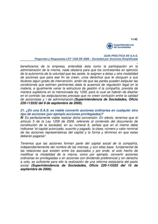 11/42

GUÍA PRÁCTICA DE S.A.S.
Preguntas y Respuestas LEY 1258 DE 2008 – Sociedad por Acciones Simplificada

.
beneficiarios de la empresa, entendida ésta como la participación en la
administración de la misma, nada obstaría para que los contratantes en ejercicio
de la autonomía de la voluntad que les asiste, le asignen a éstas u otra modalidad
de acciones que para ese fin se creen, unos derechos que le otorguen a sus
titulares algún grado de intervención, amén de que las partes pueden estipular las
condiciones que estimen pertinentes dada la ausencia de regulación legal en la
materia, e igualmente variar la estructura de gestión d la compañía, prevista de
manera supletoria en la mencionada ley 1258, para lo cual se habrán de diseñar
en el contrato las estipulaciones precisas que no creen confusión entre la calidad
de accionistas y l de administración.(Superintendencia de Sociedades, Oficio
220-113532 del 8 de septiembre de 2009).
21. ¿En una S.A.S. es viable convertir acciones ordinarias en cualquier otro
tipo de acciones (por ejemplo acciones privilegiadas)?
R/ Es perfectamente viable realizar dicha conversión. En efecto, tenemos que el
artículo 5 de la Ley 1258 de 2008, referente al contenido del documento de
constitución de la sociedad, en su numeral 6, señala que en el mismo debe
indicarse “el capital autorizado, suscrito y pagado, la clase, número y valor nominal
de las acciones representativas del capital y la forma y términos en que estas
deberán pagarse”.
Tenemos que las acciones forman parte del capital social de la compañía,
independientemente del nombre de las mismas, y son ellas base fundamental de
las relaciones que existen entre los asociados y por ende, el solo hecho de
modificar la modalidad de la misma, como por ejemplo, convertir acciones
ordinarias en privilegiadas o en acciones con dividendo preferencial y sin derecho
a voto, es suficiente para ello la realización de una reforma estatutaria del pacto
social (Superintendencia de Sociedades, Oficio 220-115333 del 15 de
septiembre de 2009).

 