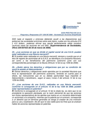 13/42

GUÍA PRÁCTICA DE S.A.S.
Preguntas y Respuestas LEY 1258 DE 2008 – Sociedad por Acciones Simplificada

.
SAS nada al respecto y entonces debiendo acudir a las disposiciones que
gobiernan las sociedades anónimas sobre este tópico, cuales son los artículos 410
y 412 ibídem., podemos afirmar que resulta perfectamente válido constituir
usufructo sobre las acciones de una SAS. (Superintendencia de Sociedades,
Oficio 220-057533 del 26 de marzo de 2009).
25.- ¿Las acciones en que se divide el capital social de una S.A.S. pueden
estar radicadas en una fiducia mercantil?
R/ Sí pueden estar radicadas en una fiducia mercantil, siempre y cuando que en el
libro de registro de accionistas de la S.A.S, se identifique a la compañía fiduciaria,
así como a los beneficiarios del patrimonio autónomo junto con sus
correspondientes porcentajes en la fiducia (Artículo 12 de la Ley 1258 de 2008).
26.- ¿Quién ejerce los derechos y obligaciones que por su condición de
socio le asisten al fideicomitente?
R/ Dichos derechos y obligaciones serán ejercidos por la sociedad fiduciaria que
lleva la representación del patrimonio autónomo, teniendo en cuenta para el
efecto, las instrucciones que en su debida oportunidad haya impartido el
fideicomitente o beneficiario., según el caso.( inciso 2 del artículo 12 de la Ley
1258 de 2008).
27.- ¿Las acciones de una S.A.S., radicadas en una fiducia mercantil,
conforme lo consagrado en el artículo 12 de la ley 1258 de 2008, pueden
estar representadas en patentes?
R/ Conforme lo consagrado en el artículo 12 de la citada ley, es claro que no es
procedente la operación planteada, por la razón elemental de que las acciones
son títulos representativos de los aportes que realiza en un momento determinado
un accionista a la compañía, mientras que la patente por el contrario, corresponde
a un derecho que en términos generales se otorga al creador de una invención
para su uso y explotación. De ahí que no sea viable para los fines que se analizan
hablar de acciones representadas en patentes.

 