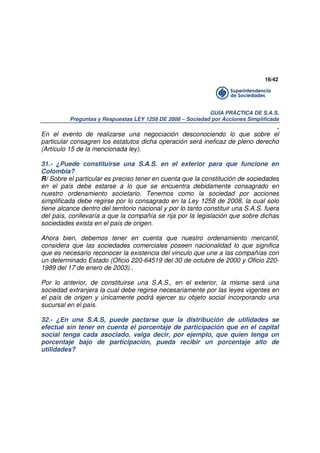 16/42

GUÍA PRÁCTICA DE S.A.S.
Preguntas y Respuestas LEY 1258 DE 2008 – Sociedad por Acciones Simplificada

.
En el evento de realizarse una negociación desconociendo lo que sobre el
particular consagren los estatutos dicha operación será ineficaz de pleno derecho
(Artículo 15 de la mencionada ley).
31.- ¿Puede constituirse una S.A.S. en el exterior para que funcione en
Colombia?
R/ Sobre el particular es preciso tener en cuenta que la constitución de sociedades
en el país debe estarse a lo que se encuentra debidamente consagrado en
nuestro ordenamiento societario. Tenemos como la sociedad por acciones
simplificada debe regirse por lo consagrado en la Ley 1258 de 2008, la cual solo
tiene alcance dentro del territorio nacional y por lo tanto constituir una S.A.S. fuera
del país, conllevaría a que la compañía se rija por la legislación que sobre dichas
sociedades exista en el país de origen.
Ahora bien, debemos tener en cuenta que nuestro ordenamiento mercantil,
considera que las sociedades comerciales poseen nacionalidad lo que significa
que es necesario reconocer la existencia del vinculo que une a las compañías con
un determinado Estado (Oficio 220-64519 del 30 de octubre de 2000 y Oficio 2201989 del 17 de enero de 2003)..
Por lo anterior, de constituirse una S.A.S., en el exterior, la misma será una
sociedad extranjera la cual debe regirse necesariamente por las leyes vigentes en
el país de origen y únicamente podrá ejercer su objeto social incorporando una
sucursal en el país.
32.- ¿En una S.A.S, puede pactarse que la distribución de utilidades se
efectué sin tener en cuenta el porcentaje de participación que en el capital
social tenga cada asociado, valga decir, por ejemplo, que quien tenga un
porcentaje bajo de participación, pueda recibir un porcentaje alto de
utilidades?

 